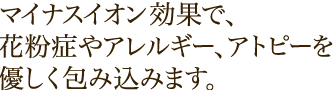 マイナスイオン効果で、花粉症やアレルギー、アトピーを優しく包み込みます。