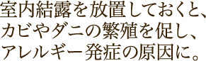 室内結露を放置しておくと、カビやダニの繁殖を促し、アレルギー発症の原因に。
