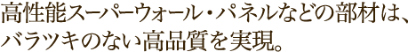 高性能スーパーウォール・パネルなどの部材は、バラツキのない高品質を実現。